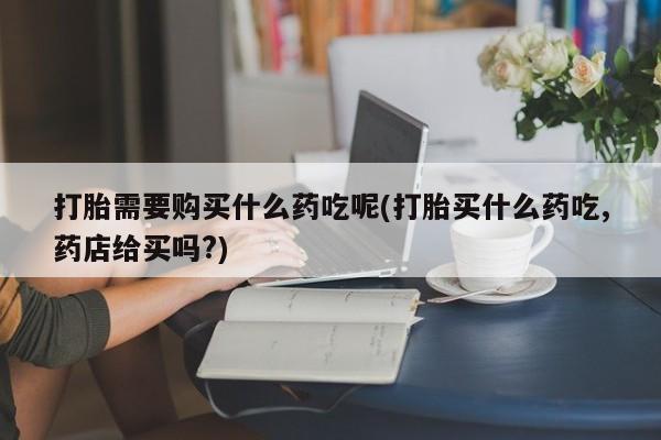 私人诊所能开打胎药吗打胎需要购买什么药吃呢(打胎买什么药吃,药店给买吗?)