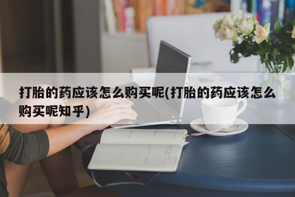 私人诊所能开打胎药吗打胎的药应该怎么购买呢(打胎的药应该怎么购买呢知乎)